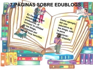 7-PAGINAS SOBRE EDUBLOGS Es frecuente que estudiantes y profesores, al conocer la utilidad de los blogs, comienzan por tareas muy sencillas   Como ejemplo del uso educativo de los blogs, vale la pena mencionar: En España: 