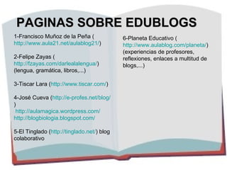 PAGINAS SOBRE EDUBLOGS 1-Francisco Muñoz de la Peña ( http://www.aula21.net/aulablog21/ ) 2-Felipe Zayas ( http://fzayas.com/darlealalengua/ )  (lengua, gramática, libros,...) 3-Tiscar Lara ( http://www.tiscar.com/ ) 4-José Cueva ( http://e-profes.net/blog/ ) http://aulamagica.wordpress.com/ http://blogbiologia.blogspot.com/ 5-El Tinglado ( http://tinglado.net/ ) blog colaborativo 6-Planeta Educativo ( http://www.aulablog.com/planeta/ ) (experiencias de profesores, reflexiones, enlaces a multitud de blogs,...) 