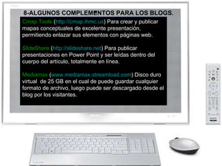 Cmap Tools  ( http://cmap.ihmc.us ) Para crear y publicar mapas conceptuales de excelente presentación, permitiendo enlazar sus elementos con páginas web. SlideShare  ( http://slideshare.net ) Para publicar presentaciones en Power Point y ser leídas dentro del cuerpo del artículo, totalmente en línea.  Mediamax  ( www.mediamax.streamload.com ) Disco duro virtual  de 25 GB en el cual de puede guardar cualquier formato de archivo, luego puede ser descargado desde el blog por los visitantes. 8-ALGUNOS COMPLEMENTOS PARA LOS BLOGS . 