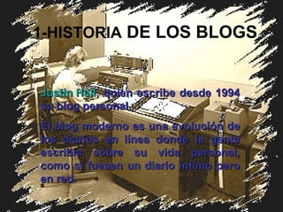 1-HISTORIA  DE LOS BLOGS Justin Hall , quien escri be  desde 1994 su blog personal.   El blog moderno es una evolución de los diarios en línea donde la gente escribía sobre su vida personal, como si fuesen un diario íntimo pero en red. 