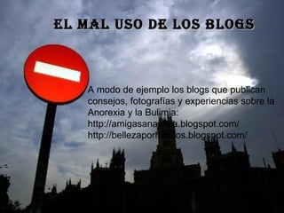 EL MAL USO DE LOS BLOGS A modo de ejemplo los blogs que publican consejos, fotografías y experiencias sobre la Anorexia y la Bulimia: http://amigasanaymia.blogspot.com/ http://bellezaporhuesos.blogspot.com/   