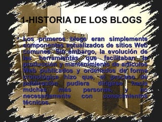 1-HISTORIA DE LOS BLOGS Los primeros blogs eran simplemente componentes actualizados de sitios Web comunes. Sin embargo, la evolución de las herramientas que facilitaban la producción y mantenimiento de artículos Web publicados y ordenados de forma cronológica hizo que ,  el proceso de publicación pudiera dirigirse hacia muchas más personas, y no necesariamente con conocimientos técnicos . 