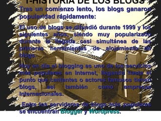 1-HISTORIA DE LOS BLOGS Tras un comienzo lento, los blogs ganaron popularidad rápidamente:  El uso de blogs se difundió durante 1999 y los siguientes años, siendo muy popularizado durante la llegada casi simultánea de las primeras herramientas de alojamiento de blogs . Hoy en día el blogging es uno de los servicios más populares en Internet, llegando hasta el punto que cantantes o actores famosos tienen blogs, así también como empresas Internacionale s . Entre los servidores de blogs más populares se encuentran  Blogger  y  Wordpress . 