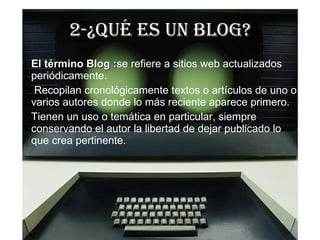 2-¿Qué ES UN BLOG? El término Blog : se refiere a  sitios web actualizados periódicamente. Recopilan cronológicamente textos o artículos de uno o varios autores donde lo más reciente aparece primero. Tienen un uso o temática en particular, siempre conservando el autor la libertad de dejar publicado lo que crea pertinente.  