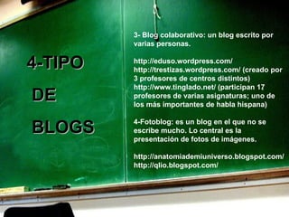 3- Blog colaborativo: un blog escrito por varias personas. http://eduso.wordpress.com/ http://trestizas.wordpress.com/ (creado por 3 profesores de centros distintos) http://www.tinglado.net/ (participan 17 profesores de varias asignaturas; uno de los más importantes de habla hispana) 4- Fotoblog: es un blog en el que no se escribe mucho. Lo central es la presentación de fotos de imágenes. http://anatomiademiuniverso.blogspot.com/ http://qlio.blogspot.com/   4-TIPO DE BLOGS 
