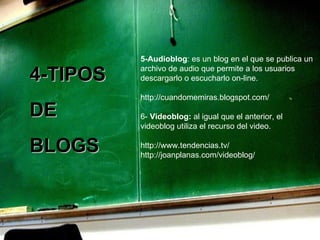 5-Audioblog : es un blog en el que se publica un archivo de audio que permite a los usuarios descargarlo o escucharlo on-line. http://cuandomemiras.blogspot.com/ 6-  Videoblog:  al igual que el anterior, el videoblog utiliza el recurso del video.    http://www.tendencias.tv/ http://joanplanas.com/videoblog/ 4-TIPOS  DE  BLOGS 