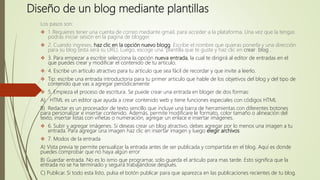 Diseño de un blog mediante plantillas
Los pasos son:
 1. Requieres tener una cuenta de correo mediante gmail, para acceder a la plataforma. Una vez que la tengas
podrás iniciar sesión en la pagina de blogger.
 2. Cuando ingreses, haz clic en la opción nuevo blogg. Escribe el nombre que quieras ponerla y una dirección
para su blog (esta será su URL). Luego, escoge una plantilla que te guste y haz clic en crear blog .
 3. Para empezar a escribir selecciona la opción nueva entrada, la cual te dirigirá al editor de entradas en el
que puedes crear y modificar el contenido de tu articulo.
 4. Escribe un articulo atractivo para tu articulo que sea fácil de recordar y que invite a leerlo.
 Tip: escribe una entrada introductoria para tu primer articulo que hable de los objetivos del blog y del tipo de
contenido que vas a agregar periódicamente
 5. Empieza el proceso de escritura. Se puede crear una entrada en bloger de dos formas:
A) HTML es un editor que ayuda a crear contenido web y tiene funciones especiales con códigos HTML
B) Redactar es un procesador de texto sencillo que incluye una barra de herramientas con diferentes botones
para personalizar e insertar contenido. Además, permite modificare le formato, color tamaño o alineación del
texto, insertar listas con viñetas o numeración, agregar un enlace e insertar imágenes.
 6. Subir y agregar imágenes. Si deseas crear un blog atractivo, debes agregar por lo menos una imagen a tu
entrada. Para agregar una imagen haz clic en insertar imagen y luego elegir archivos
 7. Modos de la entrada
A) Vista previa te permite persualizar la entrada antes de ser publicada y compartida en el blog. Aquí es donde
puedes comprobar que no haya algún error
B) Guardar entrada. No es lo ismo que programar, solo guarda el articulo para mas tarde. Esto significa que la
entrada no se ha terminado y seguirá trabajándose después.
C) Publicar. Si todo esta listo, pulsa el botón publicar para que aparezca en las publicaciones recientes de tu blog.
 
