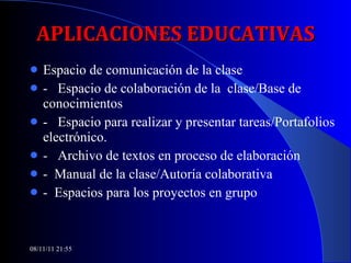 APLICACIONES EDUCATIVAS Espacio de comunicación de la clase -  Espacio de colaboración de la  clase/Base de conocimientos -  Espacio para realizar y presentar tareas/Portafolios electrónico. -  Archivo de textos en proceso de elaboración -  Manual de la clase/Autoría colaborativa -  Espacios para los proyectos en grupo 08/11/11   21:54 
