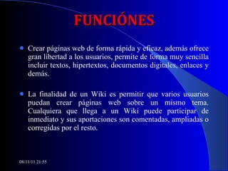 FUNCIÓNES Crear páginas web de forma rápida y eficaz, además ofrece gran libertad a los usuarios, permite de forma muy sencilla incluir textos, hipertextos, documentos digitales, enlaces y demás. La finalidad de un Wiki es permitir que varios usuarios puedan crear páginas web sobre un mismo tema.   Cualquiera que llega a un Wiki puede participar de inmediato y sus aportaciones son comentadas, ampliadas o corregidas por el resto.  08/11/11   21:54 