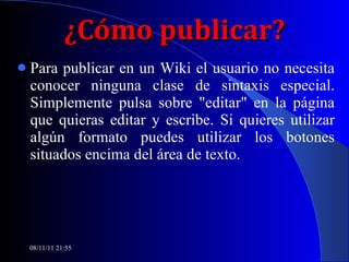 ¿Cómo publicar? Para publicar en un Wiki el usuario no necesita conocer ninguna clase de sintaxis especial. Simplemente pulsa sobre "editar" en la página que quieras editar y escribe. Si quieres utilizar algún formato puedes utilizar los botones situados encima del área de texto. 08/11/11   21:54 