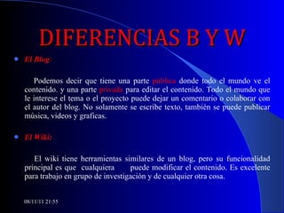 DIFERENCIAS B Y W El Blog : Podemos decir que tiene una parte  pública  donde todo el mundo ve el contenido. y una parte  privada  para editar el contenido. Todo el mundo que le interese el tema o el proyecto puede dejar un comentario o colaborar con el autor del blog. No solamente se escribe texto, también se puede publicar música, videos y graficas. El Wiki: El wiki tiene herramientas similares de un blog, pero su funcionalidad principal es que  cualquiera  puede modificar el contenido. Es excelente para trabajo en grupo de investigación y de cualquier otra cosa.  08/11/11   21:54 