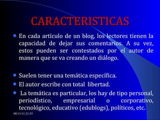 CARACTERISTICAS En cada artículo de un blog, los lectores tienen la capacidad de dejar sus comentarios. A su vez, estos pueden ser contestados por el autor de manera que se va creando un diálogo.  Suelen tener una temática específica.  El autor escribe con total  libertad. La temática es particular, los hay de tipo personal, periodístico, empresarial o corporativo, tecnológico, educativo (edublogs), políticos, etc. 08/11/11   21:54 
