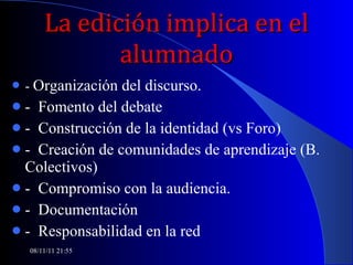 La edición implica en el alumnado -  Organización del discurso. -  Fomento del debate -  Construcción de la identidad (vs Foro) -  Creación de comunidades de aprendizaje (B. Colectivos) -  Compromiso con la audiencia. -  Documentación -  Responsabilidad en la red 08/11/11   21:54 