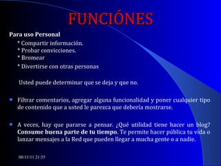 FUNCIÓNES Para uso Personal * Compartir información. * Probar convicciones. * Bromear  * Divertirse con otras personas   Usted puede determinar que se deja y que no.  Filtrar comentarios, agregar alguna funcionalidad y poner cualquier tipo de contenido que a usted le parezca que debería mostrarse.  A veces, hay que pararse a pensar. ¿Qué utilidad tiene hacer un blog?  Consume buena parte de tu tiempo . Te permite hacer pública tu vida o lanzar mensajes a la Red que pueden llegar a mucha gente o a nadie.  08/11/11   21:54 