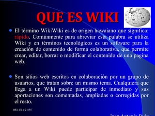 QUE ES WIKI El término WikiWiki es de origen hawaiano que significa:  rápido . Comúnmente para abreviar esta palabra se utiliza Wiki y en términos tecnológicos es un software para la creación de contenido de forma colaborativa, que permite crear, editar, borrar o modificar el contenido de una pagina web.  Son sitios web escritos en colaboración por un grupo de usuarios, que tratan sobre un mismo tema. Cualquiera que llega a un Wiki puede participar de inmediato y sus aportaciones son comentadas, ampliadas o corregidas por el resto.  Juan Antonio Ruiz 08/11/11   21:54 