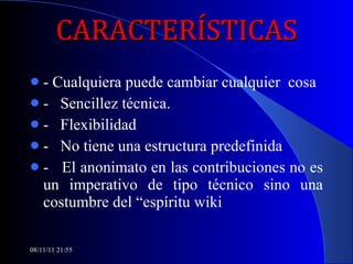 CARACTERÍSTICAS - Cualquiera puede cambiar cualquier  cosa -  Sencillez técnica. -  Flexibilidad -  No tiene una estructura predefinida -  El anonimato en las contribuciones no es un imperativo de tipo técnico sino una costumbre del “espíritu wiki 08/11/11   21:54 
