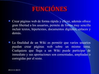 FUNCIÓNES Crear páginas web de forma rápida y eficaz, además ofrece gran libertad a los usuarios, permite de forma muy sencilla incluir textos, hipertextos, documentos digitales, enlaces y demás. La finalidad de un Wiki es permitir que varios usuarios puedan crear páginas web sobre un mismo tema.   Cualquiera que llega a un Wiki puede participar de inmediato y sus aportaciones son comentadas, ampliadas o corregidas por el resto.  09/11/11   00:53 