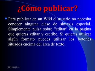 ¿Cómo publicar? Para publicar en un Wiki el usuario no necesita conocer ninguna clase de sintaxis especial. Simplemente pulsa sobre "editar" en la página que quieras editar y escribe. Si quieres utilizar algún formato puedes utilizar los botones situados encima del área de texto. 09/11/11   00:53 