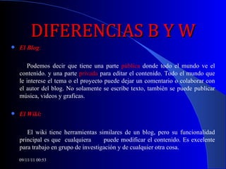 DIFERENCIAS B Y W El Blog : Podemos decir que tiene una parte  pública  donde todo el mundo ve el contenido. y una parte  privada  para editar el contenido. Todo el mundo que le interese el tema o el proyecto puede dejar un comentario o colaborar con el autor del blog. No solamente se escribe texto, también se puede publicar música, videos y graficas. El Wiki: El wiki tiene herramientas similares de un blog, pero su funcionalidad principal es que  cualquiera  puede modificar el contenido. Es excelente para trabajo en grupo de investigación y de cualquier otra cosa.  09/11/11   00:53 