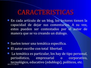 CARACTERISTICAS En cada artículo de un blog, los lectores tienen la capacidad de dejar sus comentarios. A su vez, estos pueden ser contestados por el autor de manera que se va creando un diálogo.  Suelen tener una temática específica.  El autor escribe con total  libertad. La temática es particular, los hay de tipo personal, periodístico, empresarial o corporativo, tecnológico, educativo (edublogs), políticos, etc. 09/11/11   00:53 