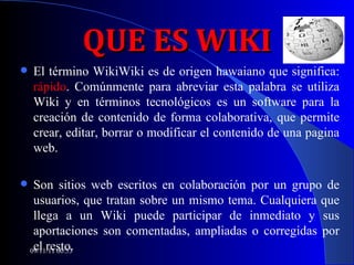 QUE ES WIKI El término WikiWiki es de origen hawaiano que significa:  rápido . Comúnmente para abreviar esta palabra se utiliza Wiki y en términos tecnológicos es un software para la creación de contenido de forma colaborativa, que permite crear, editar, borrar o modificar el contenido de una pagina web.  Son sitios web escritos en colaboración por un grupo de usuarios, que tratan sobre un mismo tema. Cualquiera que llega a un Wiki puede participar de inmediato y sus aportaciones son comentadas, ampliadas o corregidas por el resto.  Juan Antonio Ruiz 09/11/11   00:53 