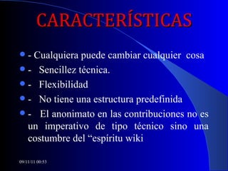 CARACTERÍSTICAS - Cualquiera puede cambiar cualquier  cosa -  Sencillez técnica. -  Flexibilidad -  No tiene una estructura predefinida -  El anonimato en las contribuciones no es un imperativo de tipo técnico sino una costumbre del “espíritu wiki 09/11/11   00:53 