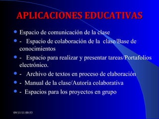 APLICACIONES EDUCATIVAS Espacio de comunicación de la clase -  Espacio de colaboración de la  clase/Base de conocimientos -  Espacio para realizar y presentar tareas/Portafolios electrónico. -  Archivo de textos en proceso de elaboración -  Manual de la clase/Autoría colaborativa -  Espacios para los proyectos en grupo 09/11/11   00:53 