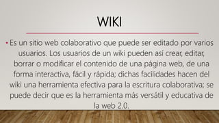 WIKI
• Es un sitio web colaborativo que puede ser editado por varios
usuarios. Los usuarios de un wiki pueden así crear, editar,
borrar o modificar el contenido de una página web, de una
forma interactiva, fácil y rápida; dichas facilidades hacen del
wiki una herramienta efectiva para la escritura colaborativa; se
puede decir que es la herramienta más versátil y educativa de
la web 2.0.
 
