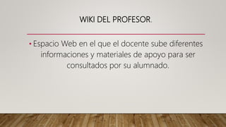 WIKI DEL PROFESOR.
• Espacio Web en el que el docente sube diferentes
informaciones y materiales de apoyo para ser
consultados por su alumnado.
 