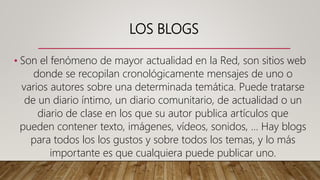 LOS BLOGS
• Son el fenómeno de mayor actualidad en la Red, son sitios web
donde se recopilan cronológicamente mensajes de uno o
varios autores sobre una determinada temática. Puede tratarse
de un diario íntimo, un diario comunitario, de actualidad o un
diario de clase en los que su autor publica artículos que
pueden contener texto, imágenes, vídeos, sonidos, ... Hay blogs
para todos los los gustos y sobre todos los temas, y lo más
importante es que cualquiera puede publicar uno.
 