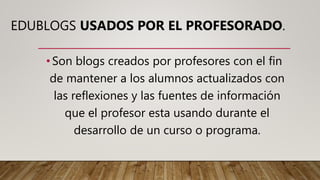 EDUBLOGS USADOS POR EL PROFESORADO.
•Son blogs creados por profesores con el fin
de mantener a los alumnos actualizados con
las reflexiones y las fuentes de información
que el profesor esta usando durante el
desarrollo de un curso o programa.
 