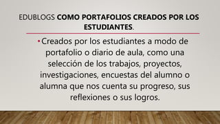 EDUBLOGS COMO PORTAFOLIOS CREADOS POR LOS
ESTUDIANTES.
•Creados por los estudiantes a modo de
portafolio o diario de aula, como una
selección de los trabajos, proyectos,
investigaciones, encuestas del alumno o
alumna que nos cuenta su progreso, sus
reflexiones o sus logros.
 