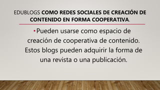 EDUBLOGS COMO REDES SOCIALES DE CREACIÓN DE
CONTENIDO EN FORMA COOPERATIVA.
•Pueden usarse como espacio de
creación de cooperativa de contenido.
Estos blogs pueden adquirir la forma de
una revista o una publicación.
 