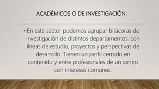 ACADÉMICOS O DE INVESTIGACIÓN:
• En este sector podemos agrupar bitácoras de
investigación de distintos departamentos, con
líneas de estudio, proyectos y perspectivas de
desarrollo. Tienen un perfil cerrado en
contenido y entre profesionales de un centro
con intereses comunes.
 