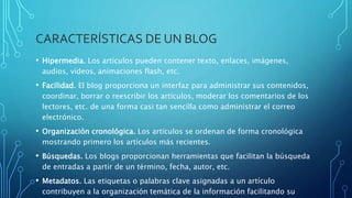 CARACTERÍSTICAS DE UN BLOG
• Hipermedia. Los artículos pueden contener texto, enlaces, imágenes,
audios, vídeos, animaciones flash, etc.
• Facilidad. El blog proporciona un interfaz para administrar sus contenidos,
coordinar, borrar o reescribir los artículos, moderar los comentarios de los
lectores, etc. de una forma casi tan sencilla como administrar el correo
electrónico.
• Organización cronológica. Los artículos se ordenan de forma cronológica
mostrando primero los artículos más recientes.
• Búsquedas. Los blogs proporcionan herramientas que facilitan la búsqueda
de entradas a partir de un término, fecha, autor, etc.
• Metadatos. Las etiquetas o palabras clave asignadas a un artículo
contribuyen a la organización temática de la información facilitando su
 