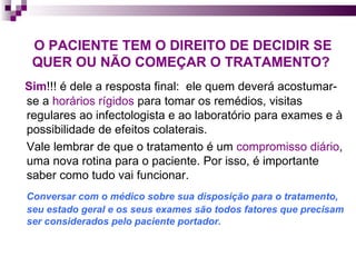 O PACIENTE TEM O DIREITO DE DECIDIR SE QUER OU NÃO COMEÇAR O TRATAMENTO?   Sim !!! é dele a resposta final:  ele quem deverá acostumar-se a  horários rígidos  para tomar os remédios, visitas regulares ao infectologista e ao laboratório para exames e à possibilidade de efeitos colaterais. Vale lembrar de que o tratamento é um  compromisso diário , uma nova rotina para o paciente. Por isso, é importante saber como tudo vai funcionar. Conversar com o médico sobre sua disposição para o tratamento, seu estado geral e os seus exames são todos fatores que precisam ser considerados pelo paciente portador.  