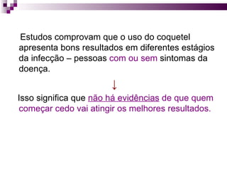 Estudos comprovam que o uso do coquetel apresenta bons resultados em diferentes estágios da infecção – pessoas  com ou sem  sintomas da doença.  ↓ Isso significa que  não há evidências  de que quem começar cedo vai atingir os melhores resultados.  