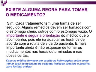EXISTE ALGUMA REGRA PARA TOMAR O MEDICAMENTO? Sim. Cada tratamento tem uma forma de ser seguido. Alguns remédios devem ser tomados com o estômago cheio, outros com o estômago vazio. O  importante é seguir a orientação  do médico que o acompanha, pois ele irá adaptar os horários de acordo com a rotina de vida do paciente. E mais importante ainda é não esquecer de tomar os medicamentos nas horas determinadas e nas doses certas.  Cabe ao médico fornecer por escrito as informações sobre como tomar cada componente do coquetel indicado, fazendo o possível para facilitar a dieta  