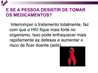 E SE A PESSOA DESISTIR DE TOMAR  OS MEDICAMENTOS? Interromper o tratamento totalmente, faz com que o HIV fique mais forte no organismo. Isso pode enfraquecer mais rapidamente as defesas e aumentar o risco de ficar doente (aids).  
