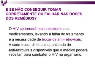 E SE NÃO CONSEGUIR TOMAR CORRETAMENTE OU FALHAR NAS DOSES DOS REMÉDIOS?    O  HIV se tornará mais resistente  aos  medicamentos, levando à falha do tratamento  e à necessidade de  trocar os anti-retrovirais . A cada troca, diminui a quantidade de  anti-retrovirais disponíveis que o médico poderá receitar  para combater o HIV no organismo. 
