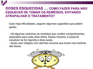DOSES ESQUECIDAS ....  COMO FAZER PARA NÃO ESQUECER DE TOMAR OS REMÉDIOS, EVITANDO ATRAPALHAR O TRATAMENTO?   Caso haja dificuldades, seguem algumas sugestões que podem ajudar:  - Há algumas caixinhas de remédios que contêm compartimentos separados para cada dose diária. Dessa maneira, é possível visualizar se foi ingerida a dose exata.  - Ajuda usar relógios com alarmes sonoros que tocam nos horários das doses  