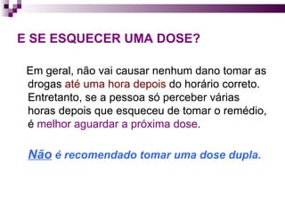 E SE ESQUECER UMA DOSE?   Em geral, não vai causar nenhum dano tomar as drogas  até uma hora depois  do horário correto. Entretanto, se a pessoa só perceber várias horas depois que esqueceu de tomar o remédio, é  melhor aguardar a próxima dose .  Não  é recomendado tomar uma dose dupla.   