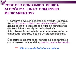 PODE SER CONSUMIDO  BEBIDA ALCOÓLICA JUNTO  COM ESSES MEDICAMENTOS?   O consumo deve ser moderado ou evitado. Embora o álcool  não “corte o efeito dos medicamentos”  como alguns pensam, pode agredir o fígado e aumentar os efeitos colaterais de alguns anti-retrovirais. Além disso o álcool pode fazer a pessoa esquecer de tomar seus remédios, o que é um grande problema.  É importante lembrar de ter sempre os medicamentos com a pessoa para tomá-los,  mesmo que tenha bebido . ***  Não abuse de bebidas alcoólicas. 