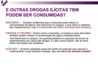 E OUTRAS DROGAS ILÍCITAS TBM PODEM SER CONSUMIDAS? MACONHA =   Existem evidências que a maconha pode reduzir a concentração de alguns anti-retrovirais no sangue, o que reduz a potência dos medicamentos, mas  é fundamental não falhar nas doses dos remédios.  CRAQUE E COCAÍNA =  Assim como a maconha, a cocaína e seus derivados também podem reduzir a concentração de alguns medicamentos  anti-retrovirais no sangue. Um grande problema é esquecer de tomar os medicamentos por causa das drogas. E vale a pena repetir: não se deve falhar nas doses dos remédios!  ECSTASY =  Já foram relatados casos de morte em pessoas que usavam o medicamento e que tomaram ecstasy. Seu uso  deve ser sempre evitado!  