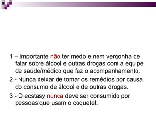 1 – Importante  não  ter medo e nem vergonha de falar sobre álcool e outras drogas com a equipe de saúde/médico que faz o acompanhamento. 2 - Nunca deixar de tomar os remédios por causa do consumo de álcool e de outras drogas. 3 - O ecstasy  nunca  deve ser consumido por pessoas que usam o coquetel.  