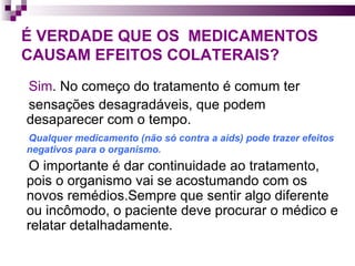 É VERDADE QUE OS  MEDICAMENTOS CAUSAM EFEITOS COLATERAIS? Sim . No começo do tratamento é comum ter  sensações desagradáveis, que podem desaparecer com o tempo.  Qualquer medicamento (não só contra a aids) pode trazer efeitos negativos para o organismo.  O importante é dar continuidade ao tratamento, pois o organismo vai se acostumando com os novos remédios.Sempre que sentir algo diferente ou incômodo, o paciente deve procurar o médico e relatar detalhadamente. 