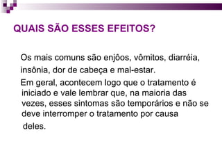 QUAIS SÃO ESSES EFEITOS? Os mais comuns são enjôos, vômitos, diarréia,  insônia, dor de cabeça e mal-estar.  Em geral, acontecem logo que o tratamento é iniciado e vale lembrar que, na maioria das vezes, esses sintomas são temporários e não se deve interromper o tratamento por causa  deles. 