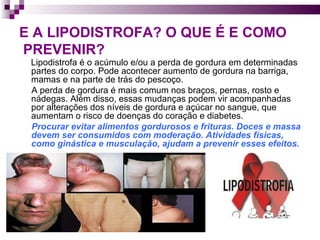 E A LIPODISTROFA? O QUE É E COMO   PREVENIR? Lipodistrofa é o acúmulo e/ou a perda de gordura em determinadas partes do corpo. Pode acontecer aumento de gordura na barriga, mamas e na parte de trás do pescoço.  A perda de gordura é mais comum nos braços, pernas, rosto e nádegas. Além disso, essas mudanças podem vir acompanhadas por alterações dos níveis de gordura e açúcar no sangue, que aumentam o risco de doenças do coração e diabetes.  Procurar evitar alimentos gordurosos e frituras. Doces e massa devem ser consumidos com moderação. Atividades físicas, como ginástica e musculação, ajudam a prevenir esses efeitos. 