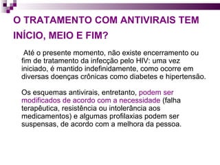 O TRATAMENTO COM ANTIVIRAIS TEM INÍCIO, MEIO E FIM?   Até o presente momento, não existe encerramento ou fim de tratamento da infecção pelo HIV: uma vez iniciado, é mantido indefinidamente, como ocorre em diversas doenças crônicas como diabetes e hipertensão.  Os esquemas antivirais, entretanto,  podem ser modificados de acordo com a necessidade  (falha terapêutica, resistência ou intolerância aos medicamentos) e algumas profilaxias podem ser suspensas, de acordo com a melhora da pessoa. 