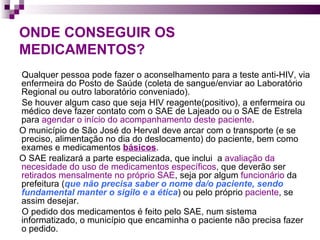 ONDE CONSEGUIR OS MEDICAMENTOS? Qualquer pessoa pode fazer o aconselhamento para a teste anti-HIV, via enfermeira do Posto de Saúde (coleta de sangue/enviar ao Laboratório Regional ou outro laboratório conveniado).  Se houver algum caso que seja HIV reagente(positivo), a enfermeira ou médico deve fazer contato com o SAE de Lajeado ou o SAE de Estrela para  agendar o início do acompanhamento deste paciente .  O município de São José do Herval deve arcar com o transporte (e se preciso, alimentação no dia do deslocamento) do paciente, bem como  exames e medicamentos  básicos .  O SAE realizará a parte especializada, que inclui  a  avaliação da necesidade do uso de medicamentos específicos , que deverão ser  retirados mensalmente no próprio SAE , seja por algum  funcionário  da prefeitura ( que não precisa saber o nome da/o paciente, sendo fundamental manter o sigilo e a ética ) ou pelo próprio  paciente , se assim desejar.  O pedido dos medicamentos é feito pelo SAE, num sistema informatizado, o município que encaminha o paciente não precisa fazer o pedido.  